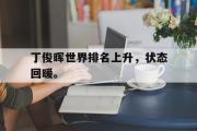 开云网站-丁俊晖世界排名上升，状态回暖。