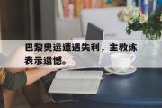 开云官方首页-巴黎奥运遭遇失利，主教练表示遗憾。