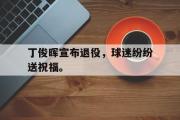 开云官方首页-丁俊晖宣布退役，球迷纷纷送祝福。