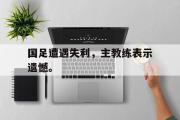 开云官方首页-国足遭遇失利，主教练表示遗憾。