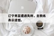 开云官方网页-辽宁男篮遭遇失利，主教练表示遗憾。