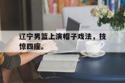 开云网站-辽宁男篮上演帽子戏法，技惊四座。