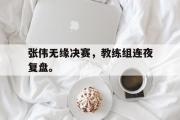 开云官方网页-张伟无缘决赛，教练组连夜复盘。