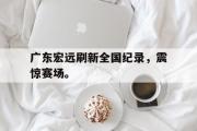 开云官方首页-广东宏远刷新全国纪录，震惊赛场。