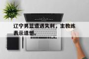 开云官方网页-辽宁男篮遭遇失利，主教练表示遗憾。
