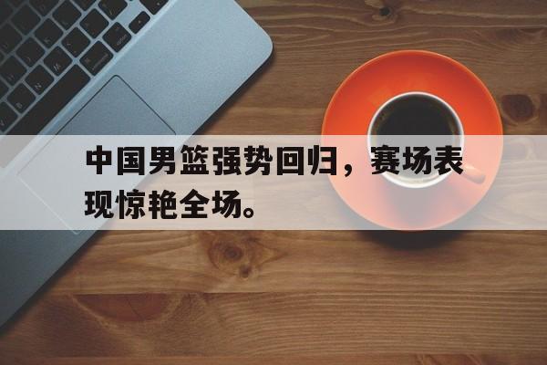 中国男篮强势回归，赛场表现惊艳全场。