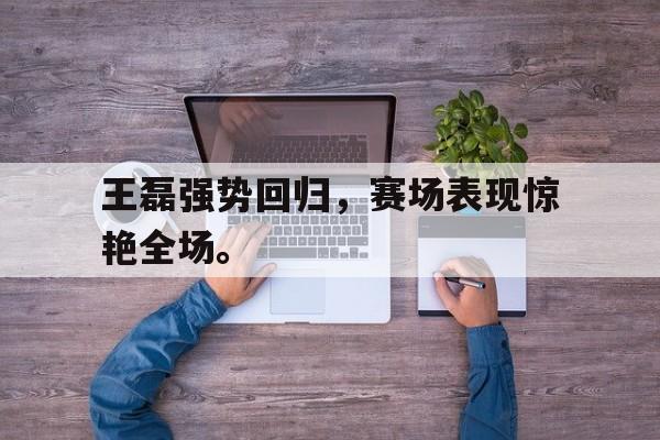 王磊强势回归，赛场表现惊艳全场。