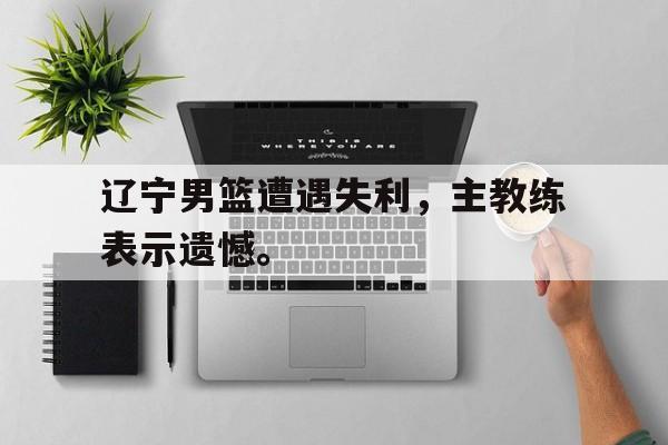 辽宁男篮遭遇失利，主教练表示遗憾。