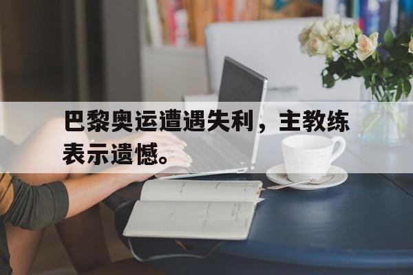 巴黎奥运遭遇失利，主教练表示遗憾。