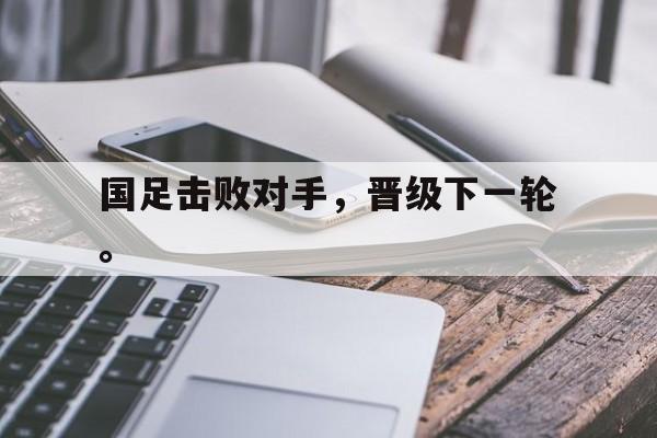 国足击败对手，晋级下一轮。
