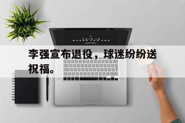 李强宣布退役，球迷纷纷送祝福。