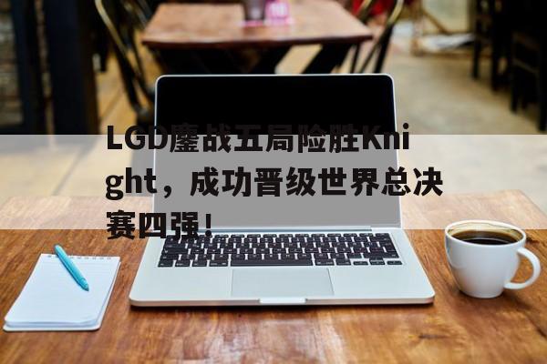 LGD鏖战五局险胜Knight，成功晋级世界总决赛四强！