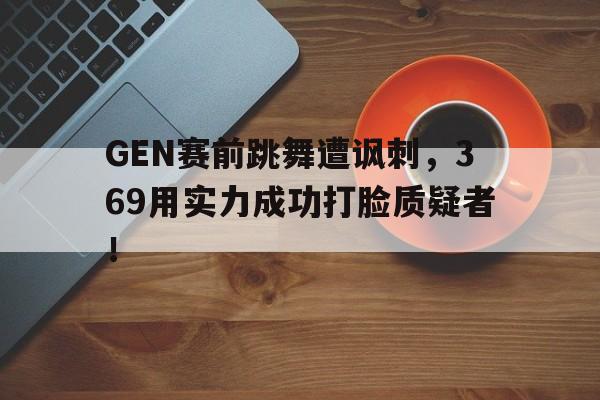 GEN赛前跳舞遭讽刺，369用实力成功打脸质疑者！