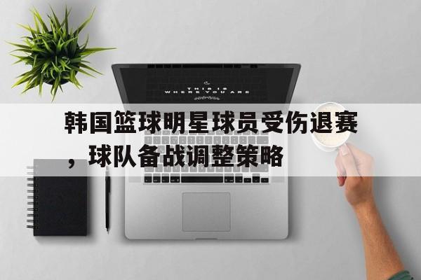 韩国篮球明星球员受伤退赛，球队备战调整策略