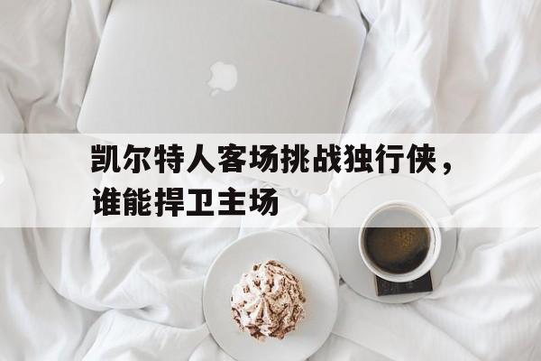 凯尔特人客场挑战独行侠，谁能捍卫主场