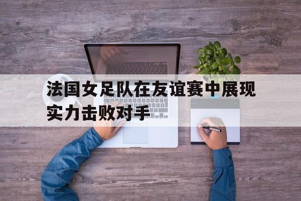法国女足队在友谊赛中展现实力击败对手