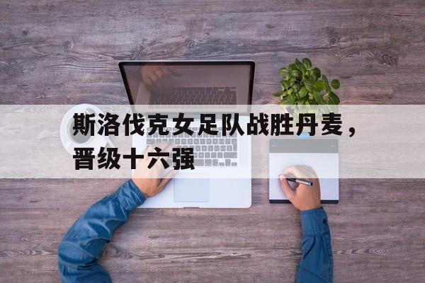 斯洛伐克女足队战胜丹麦，晋级十六强