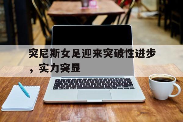 突尼斯女足迎来突破性进步，实力突显