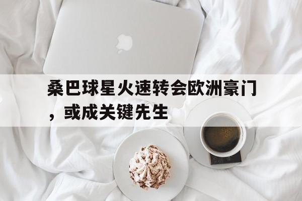 桑巴球星火速转会欧洲豪门，或成关键先生