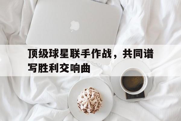 顶级球星联手作战，共同谱写胜利交响曲