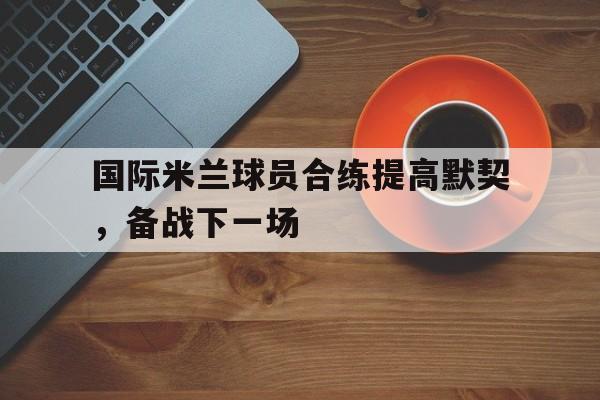国际米兰球员合练提高默契，备战下一场