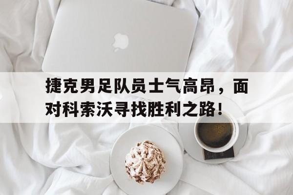 捷克男足队员士气高昂，面对科索沃寻找胜利之路！